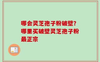 哪会灵芝孢子粉破壁？哪里买破壁灵芝孢子粉最正宗