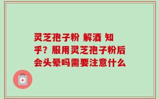 灵芝孢子粉 解酒 知乎？服用灵芝孢子粉后会头晕吗需要注意什么