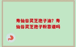寿仙谷灵芝孢子油？寿仙谷灵芝孢子粉靠谱吗