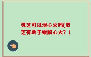 灵芝可以泄心火吗(灵芝有助于缓解心火？)