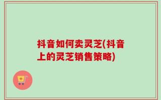 抖音如何卖灵芝(抖音上的灵芝销售策略)