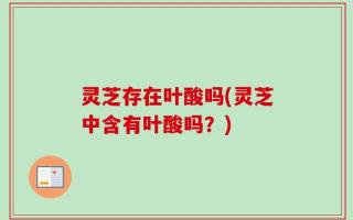 灵芝存在叶酸吗(灵芝中含有叶酸吗？)