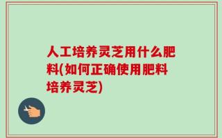 人工培养灵芝用什么肥料(如何正确使用肥料培养灵芝)