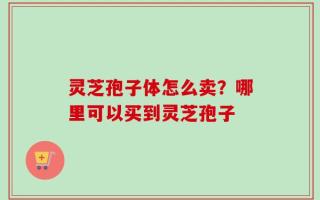 灵芝孢子体怎么卖？哪里可以买到灵芝孢子