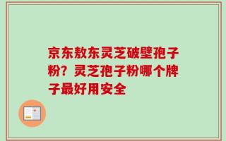 京东敖东灵芝破壁孢子粉？灵芝孢子粉哪个牌子最好用安全