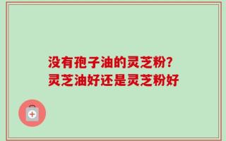 没有孢子油的灵芝粉？灵芝油好还是灵芝粉好