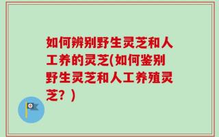 如何辨别野生灵芝和人工养的灵芝(如何鉴别野生灵芝和人工养殖灵芝？)