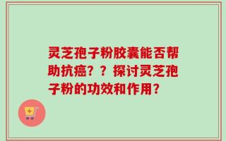 灵芝孢子粉胶囊能否帮助抗癌？？探讨灵芝孢子粉的功效和作用？