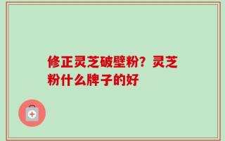 修正灵芝破壁粉？灵芝粉什么牌子的好