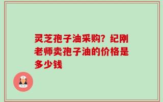 灵芝孢子油采购？纪刚老师卖孢子油的价格是多少钱
