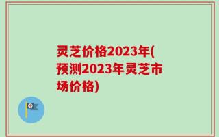 灵芝价格2023年(预测2023年灵芝市场价格)