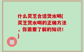 什么灵芝合适煲水喝(灵芝煲水喝的正确方法，你需要了解的知识！)