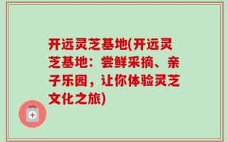 开远灵芝基地(开远灵芝基地：尝鲜采摘、亲子乐园，让你体验灵芝文化之旅)
