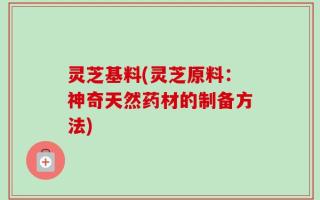灵芝基料(灵芝原料：神奇天然药材的制备方法)