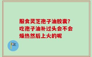 服食灵芝孢子油胶囊？吃孢子油补过头会不会燥热然后上火的呢