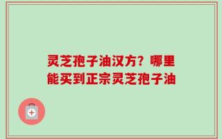 灵芝孢子油汉方？哪里能买到正宗灵芝孢子油