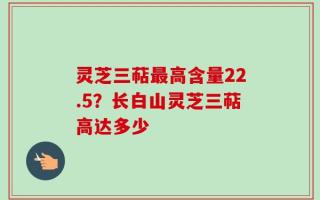 灵芝三萜最高含量22.5？长白山灵芝三萜高达多少