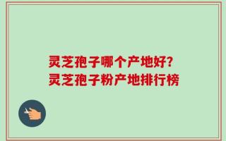 灵芝孢子哪个产地好？灵芝孢子粉产地排行榜