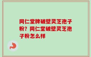 同仁堂牌破壁灵芝孢子粉？同仁堂破壁灵芝孢子粉怎么样
