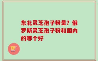 东北灵芝孢子粉是？俄罗斯灵芝孢子粉和国内的哪个好