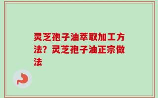灵芝孢子油萃取加工方法？灵芝孢子油正宗做法