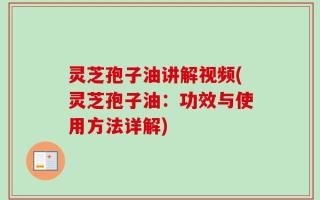 灵芝孢子油讲解视频(灵芝孢子油：功效与使用方法详解)