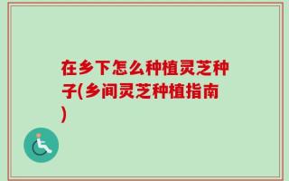在乡下怎么种植灵芝种子(乡间灵芝种植指南)