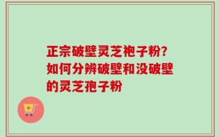 正宗破壁灵芝袍子粉？如何分辨破壁和没破壁的灵芝孢子粉