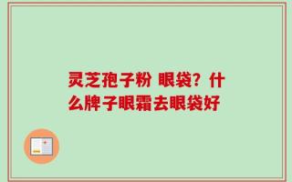 灵芝孢子粉 眼袋？什么牌子眼霜去眼袋好