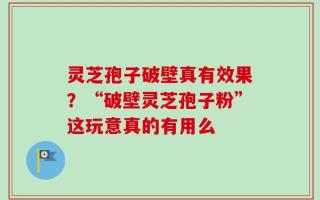 灵芝孢子破壁真有效果？“破壁灵芝孢子粉”这玩意真的有用么