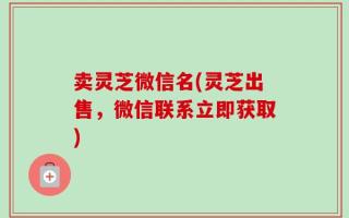 卖灵芝微信名(灵芝出售，微信联系立即获取)