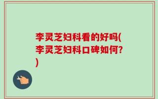 李灵芝妇科看的好吗(李灵芝妇科口碑如何？)