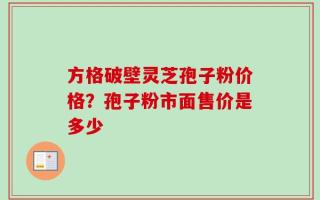 方格破壁灵芝孢子粉价格？孢子粉市面售价是多少