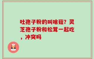 吐孢子粉的叫啥菇？灵芝孢子粉和松茸一起吃，冲突吗