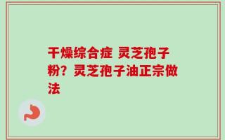 干燥综合症 灵芝孢子粉？灵芝孢子油正宗做法