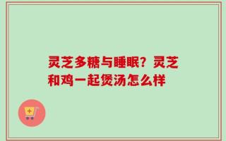 灵芝多糖与睡眠？灵芝和鸡一起煲汤怎么样