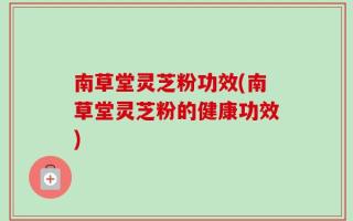 南草堂灵芝粉功效(南草堂灵芝粉的健康功效)