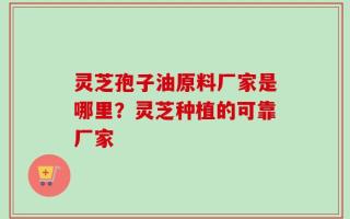 灵芝孢子油原料厂家是哪里？灵芝种植的可靠厂家