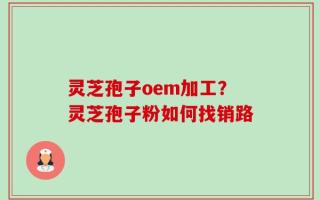 灵芝孢子oem加工？灵芝孢子粉如何找销路