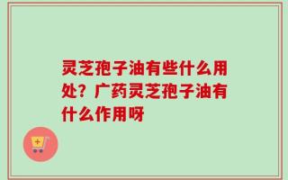 灵芝孢子油有些什么用处？广药灵芝孢子油有什么作用呀