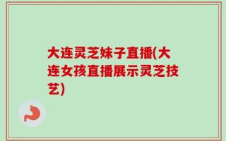 大连灵芝妹子直播(大连女孩直播展示灵芝技艺)