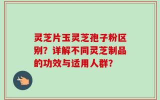 灵芝片玉灵芝孢子粉区别？详解不同灵芝制品的功效与适用人群？