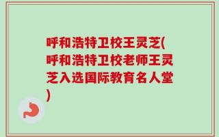 呼和浩特卫校王灵芝(呼和浩特卫校老师王灵芝入选国际教育名人堂)