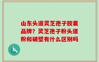 山东头道灵芝孢子胶囊品牌？灵芝孢子粉头道粉和破壁有什么区别吗