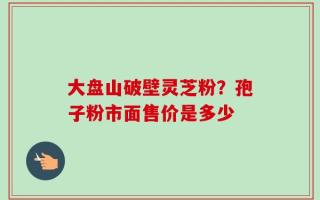 大盘山破壁灵芝粉？孢子粉市面售价是多少