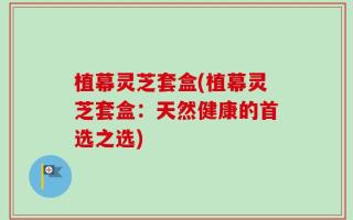 植幕灵芝套盒(植幕灵芝套盒：天然健康的首选之选)