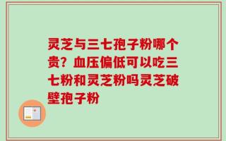 灵芝与三七孢子粉哪个贵？血压偏低可以吃三七粉和灵芝粉吗灵芝破壁孢子粉