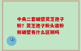 中央二套破壁灵芝孢子粉？灵芝孢子粉头道粉和破壁有什么区别吗