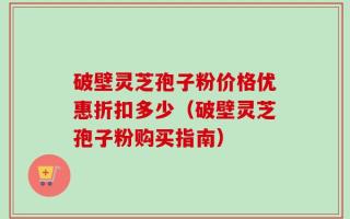 破壁灵芝孢子粉价格优惠折扣多少（破壁灵芝孢子粉购买指南）