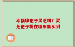 幸福牌孢子灵芝粉？灵芝孢子粉在哪里能买到
